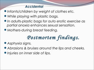 Accidental
Infants/children by weight of clothes etc.
While playing with plastic bags.
In adults-plastic bags for auto erotic exercise as
partial anoxia enhances sexual sensation.
Mothers-during breast feeding.
Postmortem findings.
Asphyxia signs.
Abrasions & bruises around the lips and cheeks.
Injuries on inner side of lips.
 