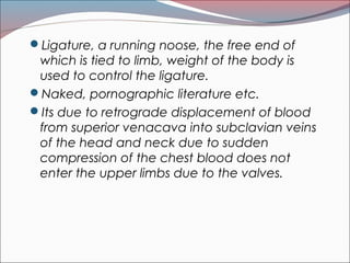 Ligature, a running noose, the free end of
which is tied to limb, weight of the body is
used to control the ligature.
Naked, pornographic literature etc.
Its due to retrograde displacement of blood
from superior venacava into subclavian veins
of the head and neck due to sudden
compression of the chest blood does not
enter the upper limbs due to the valves.
 