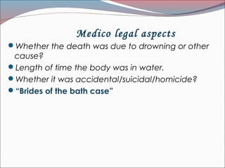 Medico legal aspects
Whether the death was due to drowning or other
cause?
Length of time the body was in water.
Whether it was accidental/suicidal/homicide?
“Brides of the bath case”
 