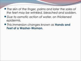 The skin of the finger, palms and later the soles of
the feet may be wrinkled, bleached and sodden.
Due to osmotic action of water, on thickened
epidermis.
This immersion changes known as Hands and
Feet of a Washer-Woman.
 