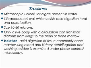 Diatoms
Microscopic unicellular algae present in water.
Silicaceous cell wall which resists acid digestion,heat
and putrefaction.
Size 10-80 microns.
Only a live body with a circulation can transport
diatoms from lungs to the brain or bone marrow.
Isolation- acid digestion of tissue commonly bone
marrow,lung,blood and kidney-centrifugation and
washing.residue is examined under phase contrast
microscopy.
 