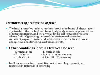 Mechanism of production of froth:
 The inhalation of water irritates the mucous membrane of air passages
due to which the tracheal and bronchial glands secrete large quantities
of tenacious mucus, and the alveolar lining cell irritation produces
edema fluid. Vigorous agitation of the seromucoid secretion,
surfactant, aspirated water and retained air converts the mixture of
endogenous and drowning medium into froth.
 Other conditions in which froth can be seen:
- Strangulation - Electric shock
- Putrefaction - Acute pulmonary edema
- Epileptic fit - Opium/OPC poisoning
 In all these cases, froth is not fine, not of such large quantity or
tenacious in nature as in drowning
 