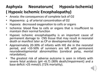 Asphyxia Neonatorum( Hypoxia-Ischemia)
( Hypoxic Ischemic Encephalopathy)
• Anoxia: the consequences of complete lack of O2
• Hypoxemia: ↓ of arterial concentra on of O2
• Hypoxia: decreased oxygena on to cells or organs
• Ischemia: blood ﬂow to cells or organs that is insuﬃcient to
maintain their normal func on
• Hypoxic ischemic encephalopathy is an important cause of
permanent damage to CNS ssue that may result in neonatal
death or manifest later as CP or developmental delay
• Approximately 20-30% of infants with HIE die in the neonatal
period, and ≈33-50% of survivors are le with permanent
neurodevelopmental abnormali es (cerebral palsy, mental
retarda on).
• The greatest risk of adverse outcome is seen in infants with
severe fetal acidosis (pH <6.7) (90% death/impairment) and a
base deﬁcit >25 mmol/L (72% mortality).
 