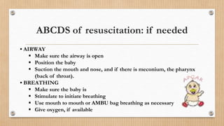 ABCDS of resuscitation: if needed
• AIRWAY
 Make sure the airway is open
 Position the baby
 Suction the mouth and nose, and if there is meconium, the pharynx
(back of throat).
• BREATHING
 Make sure the baby is
 Stimulate to initiate breathing
 Use mouth to mouth or AMBU bag breathing as necessary
 Give oxygen, if available
 