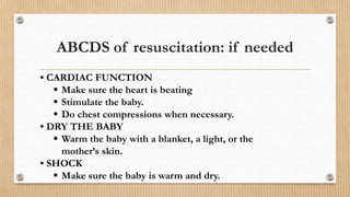 ABCDS of resuscitation: if needed
• CARDIAC FUNCTION
 Make sure the heart is beating
 Stimulate the baby.
 Do chest compressions when necessary.
• DRY THE BABY
 Warm the baby with a blanket, a light, or the
mother’s skin.
• SHOCK
 Make sure the baby is warm and dry.
 