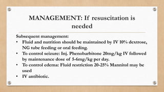 Subsequent management:
• Fluid and nutrition should be maintained by IV 10% dextrose,
NG tube feeding or oral feeding.
• To control seizure: Inj. Phenobarbitone 20mg/kg IV followed
by maintenance dose of 5-6mg/kg per day.
• To control edema: Fluid restriction 20-25% Mannitol may be
used
• IV antibiotic.
MANAGEMENT: If resuscitation is
needed
 