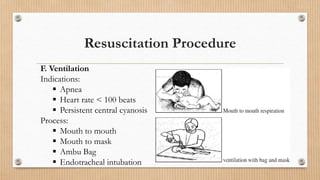 Resuscitation Procedure
F. Ventilation
Indications:
 Apnea
 Heart rate < 100 beats
 Persistent central cyanosis
Process:
 Mouth to mouth
 Mouth to mask
 Ambu Bag
 Endotracheal intubation
 