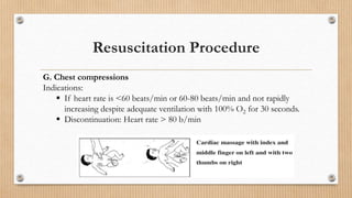 Resuscitation Procedure
G. Chest compressions
Indications:
 If heart rate is <60 beats/min or 60-80 beats/min and not rapidly
increasing despite adequate ventilation with 100% O2 for 30 seconds.
 Discontinuation: Heart rate > 80 b/min
 