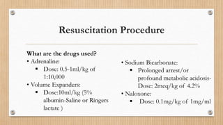 Resuscitation Procedure
What are the drugs used?
• Adrenaline:
 Dose: 0.5-1ml/kg of
1:10,000
• Volume Expanders:
 Dose:10ml/kg (5%
albumin-Saline or Ringers
lactate )
• Sodium Bicarbonate:
 Prolonged arrest/or
profound metabolic acidosis-
Dose: 2meq/kg of 4.2%
• Naloxone:
 Dose: 0.1mg/kg of 1mg/ml
 