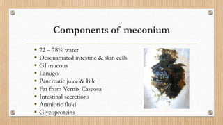 Components of meconium
 72 – 78% water
 Desquamated intestine & skin cells
 GI mucous
 Lanugo
 Pancreatic juice & Bile
 Fat from Vernix Caseosa
 Intestinal secretions
 Amniotic fluid
 Glycoproteins
 