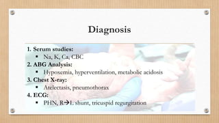 Diagnosis
1. Serum studies:
 Na, K, Ca, CBC
2. ABG Analysis:
 Hypoxemia, hyperventilation, metabolic acidosis
3. Chest X-ray:
 Atelectasis, pneumothorax
4. ECG:
 PHN, RL shunt, tricuspid regurgitation
 