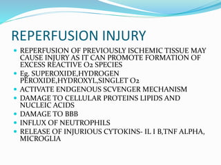 REPERFUSION INJURY
 REPERFUSION OF PREVIOUSLY ISCHEMIC TISSUE MAY
CAUSE INJURY AS IT CAN PROMOTE FORMATION OF
EXCESS REACTIVE O2 SPECIES
 Eg. SUPEROXIDE,HYDROGEN
PEROXIDE,HYDROXYL,SINGLET O2
 ACTIVATE ENDGENOUS SCVENGER MECHANISM
 DAMAGE TO CELLULAR PROTEINS LIPIDS AND
NUCLEIC ACIDS
 DAMAGE TO BBB
 INFLUX OF NEUTROPHILS
 RELEASE OF INJURIOUS CYTOKINS- IL I B,TNF ALPHA,
MICROGLIA
 