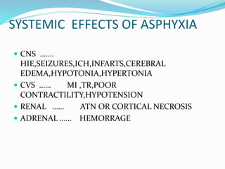 SYSTEMIC EFFECTS OF ASPHYXIA
 CNS …….
HIE,SEIZURES,ICH,INFARTS,CEREBRAL
EDEMA,HYPOTONIA,HYPERTONIA
 CVS …… MI ,TR,POOR
CONTRACTILITY,HYPOTENSION
 RENAL …… ATN OR CORTICAL NECROSIS
 ADRENAL …… HEMORRAGE
 