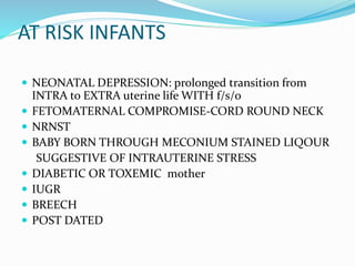 AT RISK INFANTS
 NEONATAL DEPRESSION: prolonged transition from
INTRA to EXTRA uterine life WITH f/s/o
 FETOMATERNAL COMPROMISE-CORD ROUND NECK
 NRNST
 BABY BORN THROUGH MECONIUM STAINED LIQOUR
SUGGESTIVE OF INTRAUTERINE STRESS
 DIABETIC OR TOXEMIC mother
 IUGR
 BREECH
 POST DATED
 