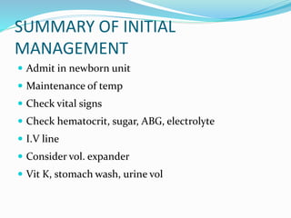 SUMMARY OF INITIAL
MANAGEMENT
 Admit in newborn unit
 Maintenance of temp
 Check vital signs
 Check hematocrit, sugar, ABG, electrolyte
 I.V line
 Consider vol. expander
 Vit K, stomach wash, urine vol
 