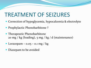 TREATMENT OF SEIZURES
 Correction of hypoglycemia, hypocalcemia & electrolyte
 Prophylactic Phenobarbitone ?
 Therapeutic Phenobarbitone
20 mg / kg (loading), 5 mg / kg / d (maintenance)
 Lorazepam – 0.05 – 0.1 mg / kg
 Diazepam to be avoided
 