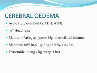CEREBRAL OEDEMA
 Avoid fluid overload (SIADH, ATN)
 30 Head raise
 Maintain PaCo2 25-30mm Hg in ventilated infants
 Mannitol 20% (0.5 - 1g / kg) 6 hrly. x 24 hrs.
 Frusemide 1.0 mg / kg every 12 hrs.
 