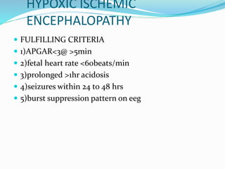 HYPOXIC ISCHEMIC
ENCEPHALOPATHY
 FULFILLING CRITERIA
 1)APGAR<3@ >5min
 2)fetal heart rate <60beats/min
 3)prolonged >1hr acidosis
 4)seizures within 24 to 48 hrs
 5)burst suppression pattern on eeg
 
