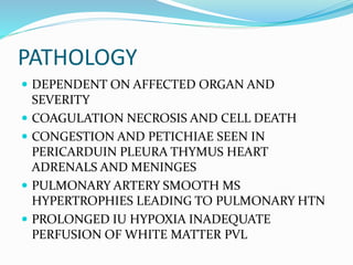 PATHOLOGY
 DEPENDENT ON AFFECTED ORGAN AND
SEVERITY
 COAGULATION NECROSIS AND CELL DEATH
 CONGESTION AND PETICHIAE SEEN IN
PERICARDUIN PLEURA THYMUS HEART
ADRENALS AND MENINGES
 PULMONARY ARTERY SMOOTH MS
HYPERTROPHIES LEADING TO PULMONARY HTN
 PROLONGED IU HYPOXIA INADEQUATE
PERFUSION OF WHITE MATTER PVL
 