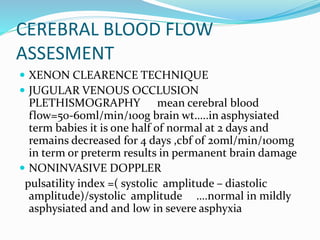 CEREBRAL BLOOD FLOW
ASSESMENT
 XENON CLEARENCE TECHNIQUE
 JUGULAR VENOUS OCCLUSION
PLETHISMOGRAPHY mean cerebral blood
flow=50-60ml/min/100g brain wt…..in asphysiated
term babies it is one half of normal at 2 days and
remains decreased for 4 days ,cbf of 20ml/min/100mg
in term or preterm results in permanent brain damage
 NONINVASIVE DOPPLER
pulsatility index =( systolic amplitude – diastolic
amplitude)/systolic amplitude ….normal in mildly
asphysiated and and low in severe asphyxia
 