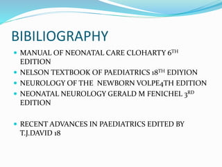 BIBILIOGRAPHY
 MANUAL OF NEONATAL CARE CLOHARTY 6TH
EDITION
 NELSON TEXTBOOK OF PAEDIATRICS 18TH EDIYION
 NEUROLOGY OF THE NEWBORN VOLPE4TH EDITION
 NEONATAL NEUROLOGY GERALD M FENICHEL 3RD
EDITION
 RECENT ADVANCES IN PAEDIATRICS EDITED BY
T.J.DAVID 18
 
