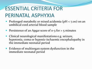 ESSENTIAL CRITERIA FOR
PERINATAL ASPHYXIA
 Prolonged metabolic or mixed acidemia (pH < 7.00) on an
umbilical cord arterial blood sample
 Persistence of an Apgar score of 0-3 for > 5 minutes
 Clinical neurological manifestations e.g. seizure,
hypotonia, coma or hypoxic-ischaemic encephalopathy in
the immediate neonatal period
 Evidence of multiorgan system dysfunction in the
immediate neonatal period
 