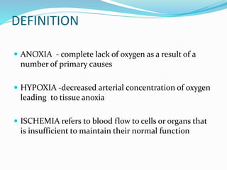 DEFINITION
 ANOXIA - complete lack of oxygen as a result of a
number of primary causes
 HYPOXIA -decreased arterial concentration of oxygen
leading to tissue anoxia
 ISCHEMIA refers to blood flow to cells or organs that
is insufficient to maintain their normal function
 