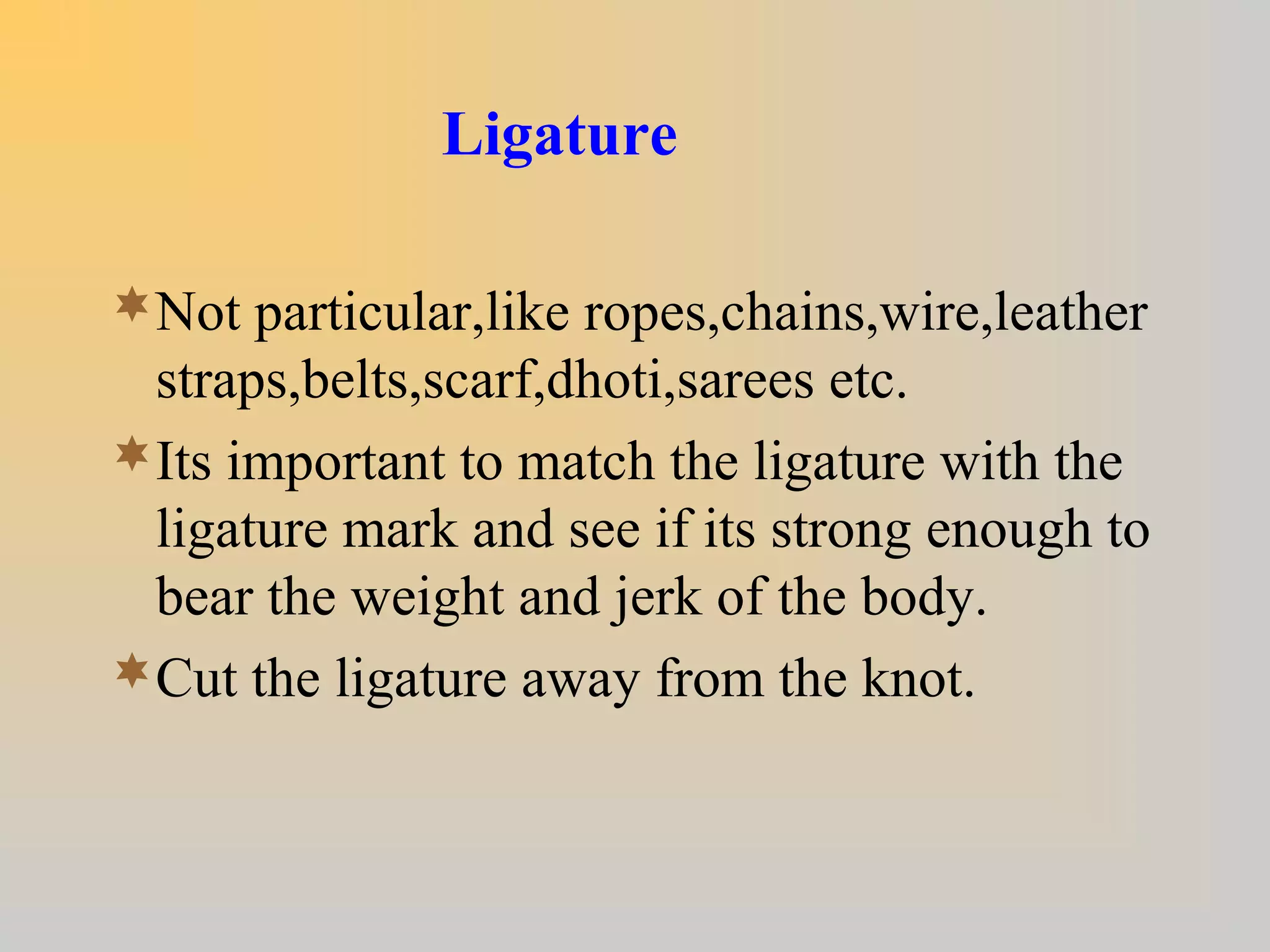 Ligature
Not particular,like ropes,chains,wire,leather
straps,belts,scarf,dhoti,sarees etc.
Its important to match the ligature with the
ligature mark and see if its strong enough to
bear the weight and jerk of the body.
Cut the ligature away from the knot.
 