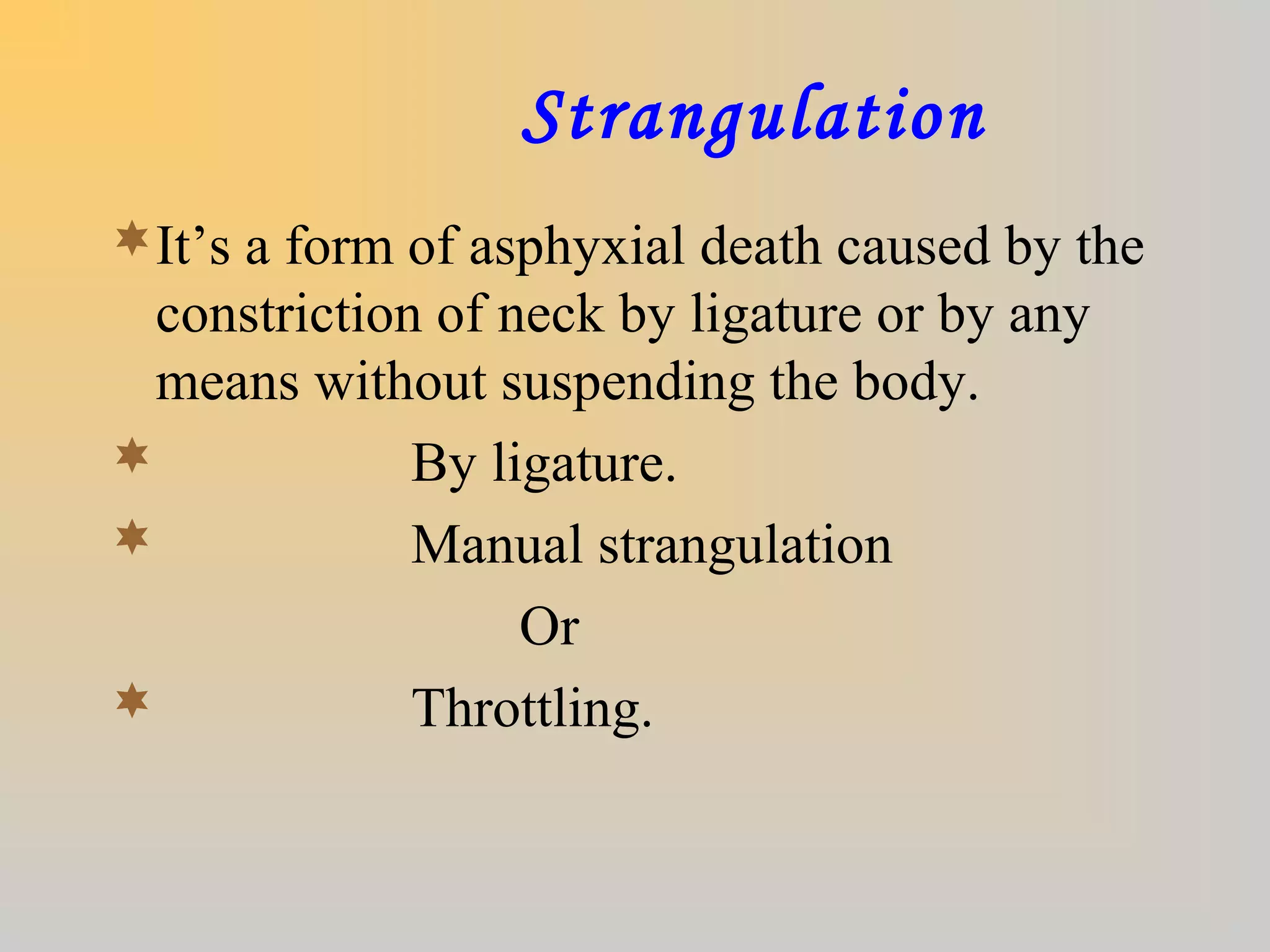 Strangulation
It’s a form of asphyxial death caused by the
constriction of neck by ligature or by any
means without suspending the body.
 By ligature.
 Manual strangulation
Or
 Throttling.
 