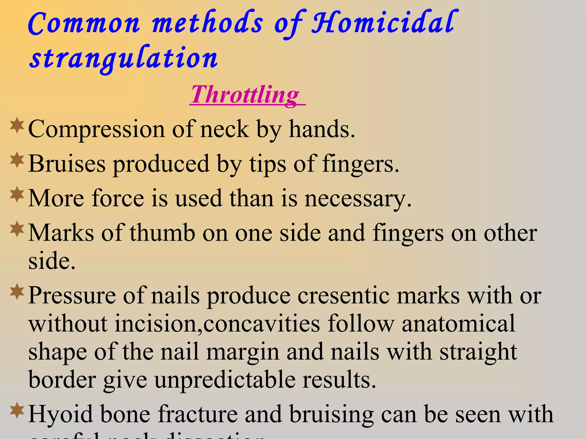 Common methods of Homicidal
strangulation
Throttling
Compression of neck by hands.
Bruises produced by tips of fingers.
More force is used than is necessary.
Marks of thumb on one side and fingers on other
side.
Pressure of nails produce cresentic marks with or
without incision,concavities follow anatomical
shape of the nail margin and nails with straight
border give unpredictable results.
Hyoid bone fracture and bruising can be seen with
 