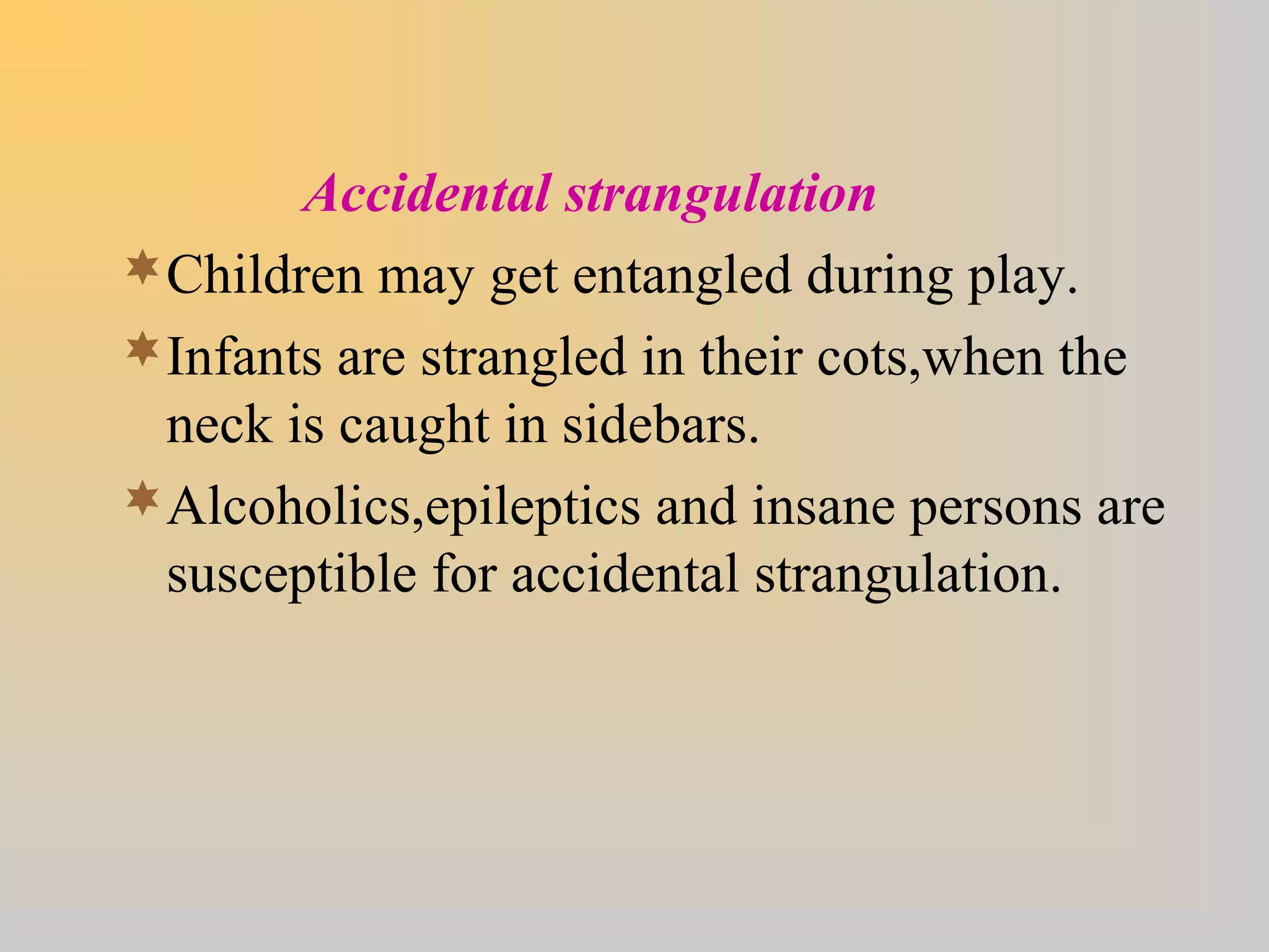 Accidental strangulation
Children may get entangled during play.
Infants are strangled in their cots,when the
neck is caught in sidebars.
Alcoholics,epileptics and insane persons are
susceptible for accidental strangulation.
 