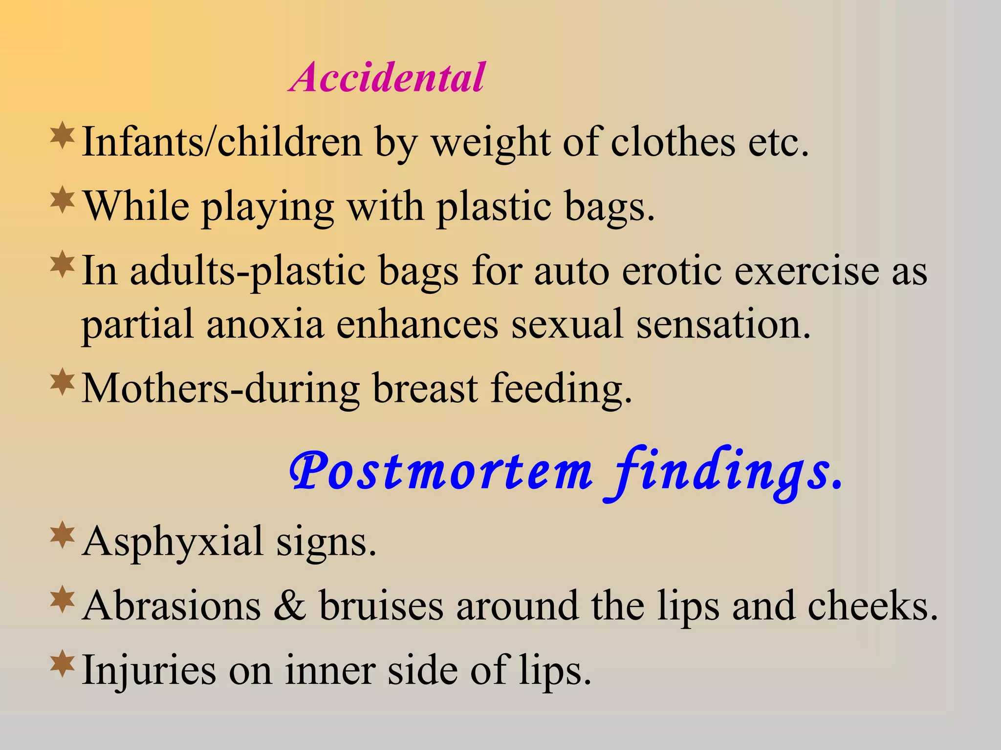 Accidental
Infants/children by weight of clothes etc.
While playing with plastic bags.
In adults-plastic bags for auto erotic exercise as
partial anoxia enhances sexual sensation.
Mothers-during breast feeding.
Postmortem findings.
Asphyxial signs.
Abrasions & bruises around the lips and cheeks.
Injuries on inner side of lips.
 