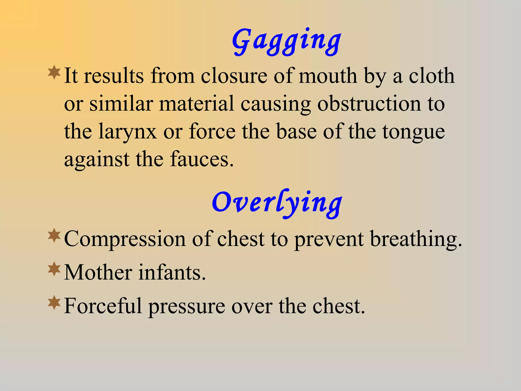 Gagging
It results from closure of mouth by a cloth
or similar material causing obstruction to
the larynx or force the base of the tongue
against the fauces.
Overlying
Compression of chest to prevent breathing.
Mother infants.
Forceful pressure over the chest.
 