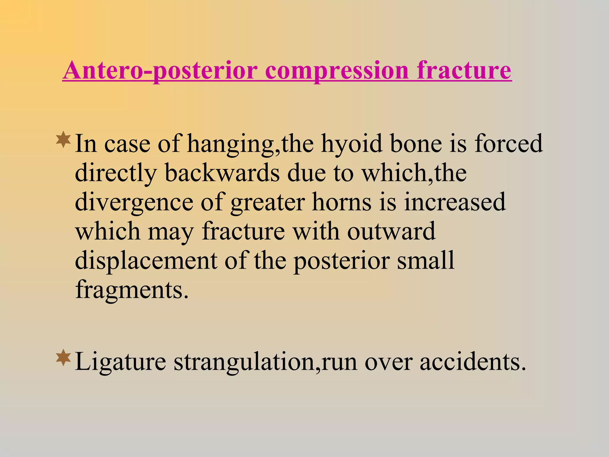 Antero-posterior compression fracture
In case of hanging,the hyoid bone is forced
directly backwards due to which,the
divergence of greater horns is increased
which may fracture with outward
displacement of the posterior small
fragments.
Ligature strangulation,run over accidents.
 