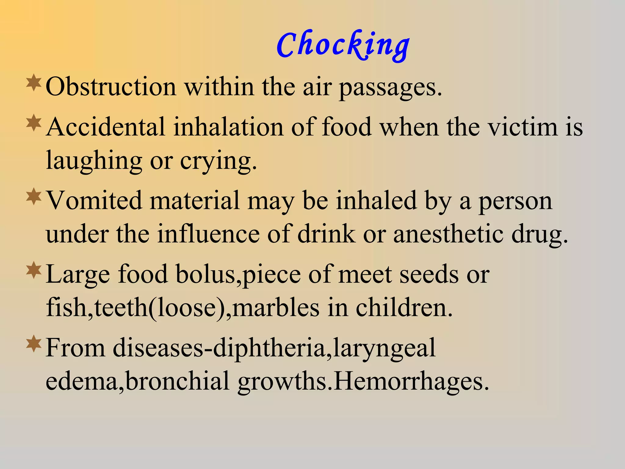 Chocking
Obstruction within the air passages.
Accidental inhalation of food when the victim is
laughing or crying.
Vomited material may be inhaled by a person
under the influence of drink or anesthetic drug.
Large food bolus,piece of meet seeds or
fish,teeth(loose),marbles in children.
From diseases-diphtheria,laryngeal
edema,bronchial growths.Hemorrhages.
 