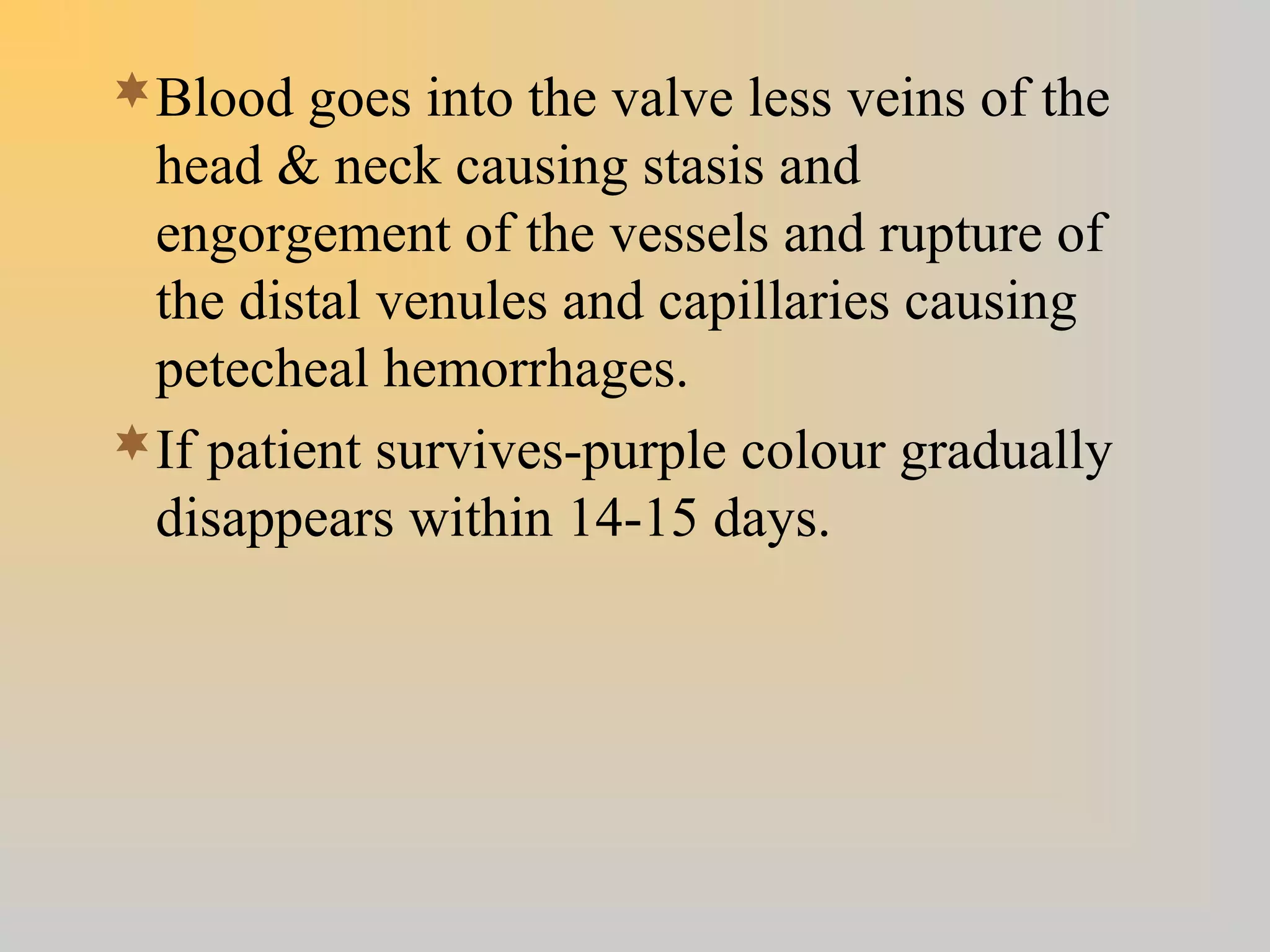 Blood goes into the valve less veins of the
head & neck causing stasis and
engorgement of the vessels and rupture of
the distal venules and capillaries causing
petecheal hemorrhages.
If patient survives-purple colour gradually
disappears within 14-15 days.
 