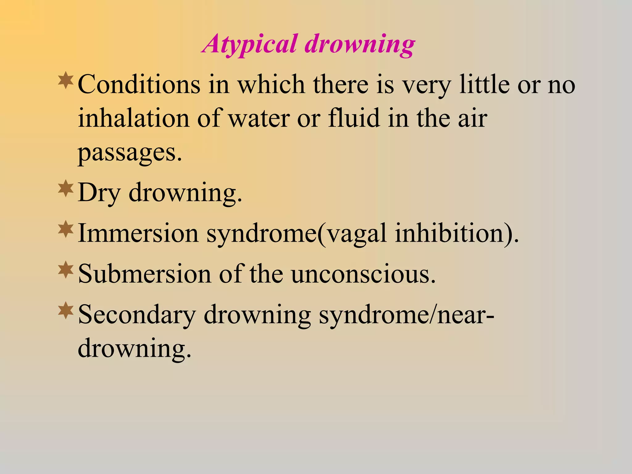Atypical drowning
Conditions in which there is very little or no
inhalation of water or fluid in the air
passages.
Dry drowning.
Immersion syndrome(vagal inhibition).
Submersion of the unconscious.
Secondary drowning syndrome/near-
drowning.
 