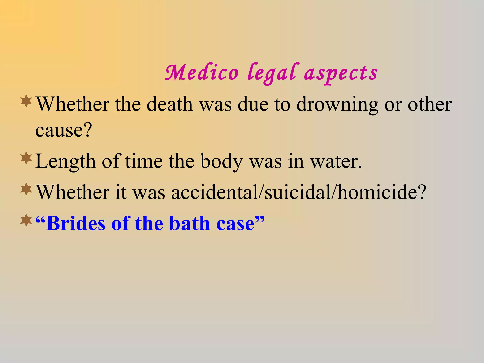 Medico legal aspects
Whether the death was due to drowning or other
cause?
Length of time the body was in water.
Whether it was accidental/suicidal/homicide?
“Brides of the bath case”
 