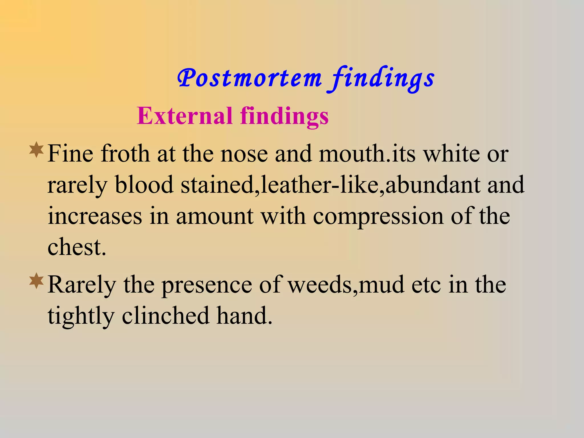 Postmortem findings
External findings
Fine froth at the nose and mouth.its white or
rarely blood stained,leather-like,abundant and
increases in amount with compression of the
chest.
Rarely the presence of weeds,mud etc in the
tightly clinched hand.
 