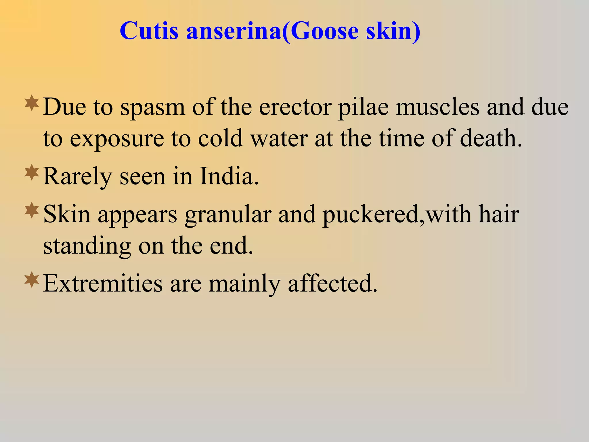 Cutis anserina(Goose skin)
Due to spasm of the erector pilae muscles and due
to exposure to cold water at the time of death.
Rarely seen in India.
Skin appears granular and puckered,with hair
standing on the end.
Extremities are mainly affected.
 