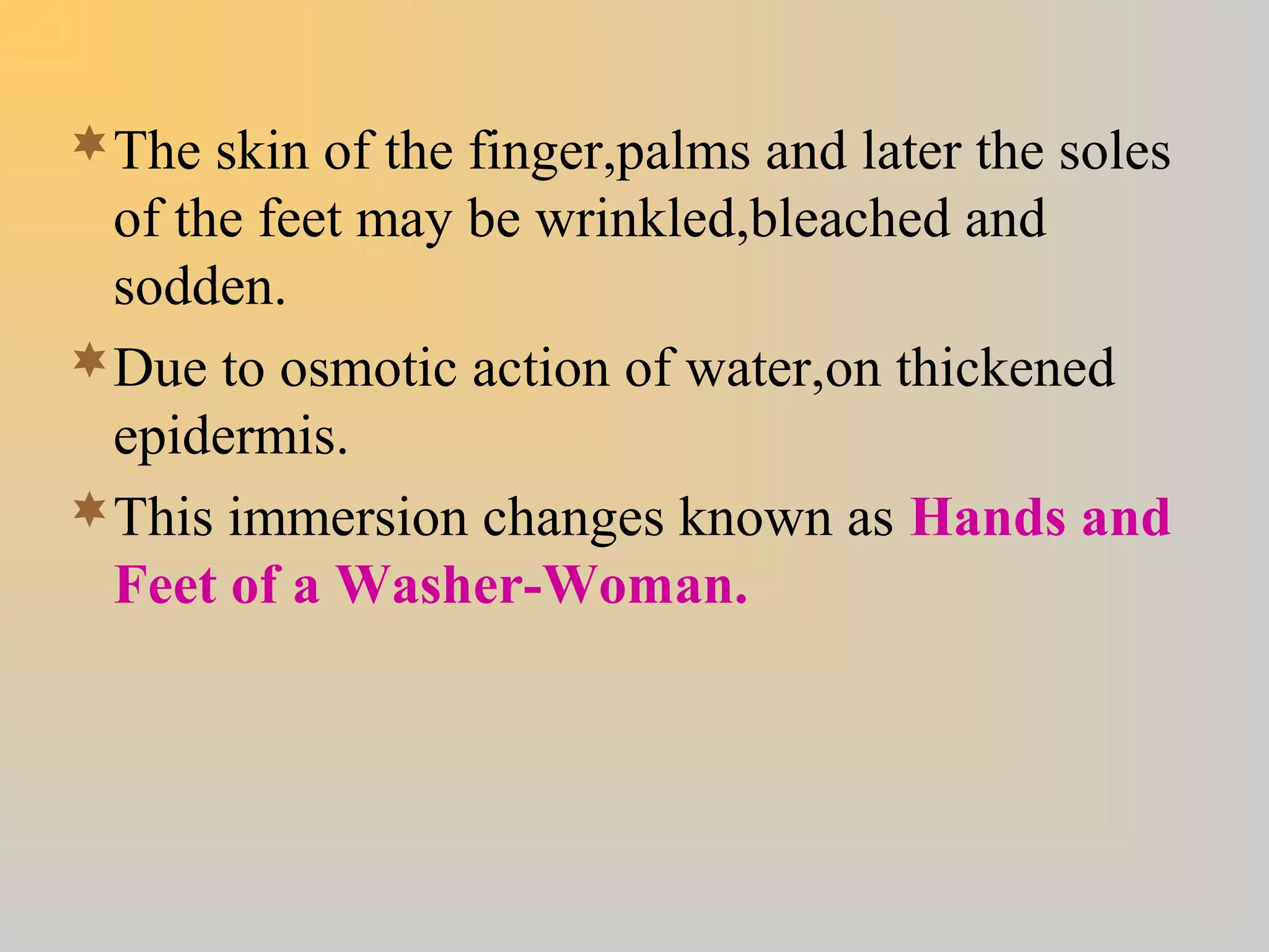 The skin of the finger,palms and later the soles
of the feet may be wrinkled,bleached and
sodden.
Due to osmotic action of water,on thickened
epidermis.
This immersion changes known as Hands and
Feet of a Washer-Woman.
 