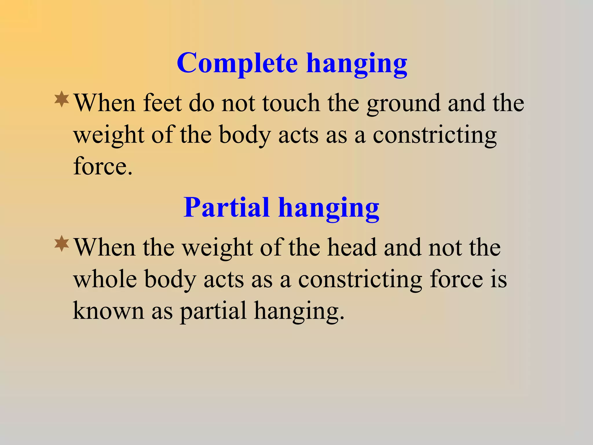Complete hanging
When feet do not touch the ground and the
weight of the body acts as a constricting
force.
Partial hanging
When the weight of the head and not the
whole body acts as a constricting force is
known as partial hanging.
 