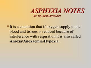 ASPHYXIA NOTESASPHYXIA NOTES
BY- DR. ARMAAN SINGHBY- DR. ARMAAN SINGH
It is a condition that if oxygen supply to the
blood and tissues is reduced because of
interference with respiration,it is also called
AnoxiaAnoxaemiaHypoxia.
 