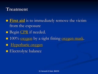 Treatment

   First aid is to immediately remove the victim
    from the exposure
   Begin CPR if needed.
   100% oxygen by a tight fitting oxygen mask.
    Hyperbaric oxygen
   Electrolyte balance



                     Dr Hemanth S Naik, BMCRI
 