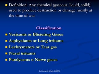                          .
    Definition: Any chemical (gaseous, liquid, solid)
    used to produce destruction or damage mostly at
    the time of war

                    Classification
   Vesicants or Blistering Gases
   Asphyxiants or Lung irritants
   Lachrymators or Tear gas
   Nasal irritants
   Paralysants n Nerve gases

                     Dr Hemanth S Naik, BMCRI
 