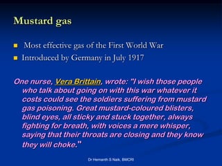 Mustard gas

    Most effective gas of the First World War
   Introduced by Germany in July 1917

One nurse, Vera Brittain, wrote: "I wish those people
  who talk about going on with this war whatever it
  costs could see the soldiers suffering from mustard
  gas poisoning. Great mustard-coloured blisters,
  blind eyes, all sticky and stuck together, always
  fighting for breath, with voices a mere whisper,
  saying that their throats are closing and they know
  they will choke."
                       Dr Hemanth S Naik, BMCRI
 