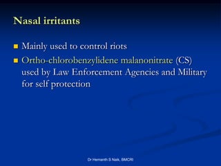 Nasal irritants

   Mainly used to control riots
   Ortho-chlorobenzylidene malanonitrate (CS)
    used by Law Enforcement Agencies and Military
    for self protection




                    Dr Hemanth S Naik, BMCRI
 