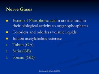Nerve Gases

    Esters of Phosphoric acid n are identical in
     their biological activity to organophosphates
    Colorless and odorless volatile liquids
    Inhibit acetylcholine esterase
1.   Tabun (GA)
2.   Sarin (GB)
3.   Soman (GD)

                    Dr Hemanth S Naik, BMCRI
 