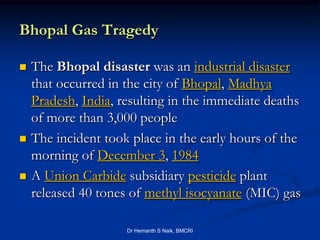 Bhopal Gas Tragedy

   The Bhopal disaster was an industrial disaster
    that occurred in the city of Bhopal, Madhya
    Pradesh, India, resulting in the immediate deaths
    of more than 3,000 people
   The incident took place in the early hours of the
    morning of December 3, 1984
   A Union Carbide subsidiary pesticide plant
    released 40 tones of methyl isocyanate (MIC) gas

                     Dr Hemanth S Naik, BMCRI
 
