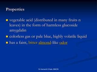Properties

   vegetable acid (distributed in many fruits n
    leaves) in the form of harmless glucoside
    amygdalin
   colorless gas or pale blue, highly volatile liquid
   has a faint, bitter almond-like odor




                      Dr Hemanth S Naik, BMCRI
 